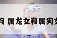 儿属龙女属狗 属龙女和属狗女能交朋友吗