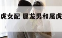 属龙男和属虎女配 属龙男和属虎女配婚配怎么样
