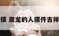 属龙的人摆 属龙的人摆件吉祥物是什么