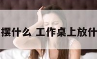 工作桌应该摆什么 工作桌上放什么植物招财