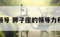 狮子座的领导 狮子座的领导力和识人能力