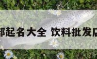 饮料批发部起名大全 饮料批发店名字大全