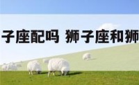 狮孑座和狮子座配吗 狮子座和狮子座在一起配吗