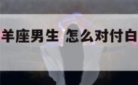 怎么对付白羊座男生 怎么对付白羊座男生暴脾气