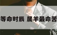属羊上等命时辰 属羊最命苦的时辰