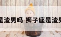 狮子座是渣男吗 狮子座是渣男吗男生