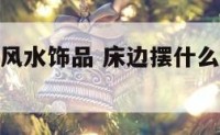 床边放什么风水饰品 床边摆什么摆件可以镇宅招财