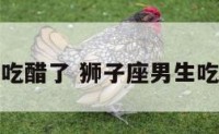 狮子座男生吃醋了 狮子座男生吃醋了的表现