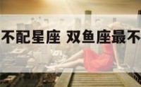 双鱼座的最不配星座 双鱼座最不配的星座是哪一个星座
