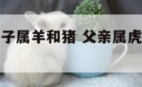 父母属虎孩子属羊和猪 父亲属虎母亲属羊孩子属虎好吗