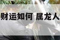 今年属龙的偏财运如何 属龙人今年偏财运好的月份