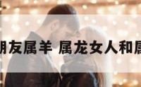 我属龙女朋友属羊 属龙女人和属羊好不好