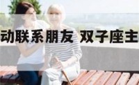 双子座会主动联系朋友 双子座主动找你意味着什么