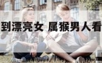 属猴男人看到漂亮女 属猴男人看到漂亮女人就生气