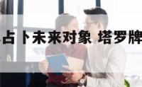 爱情塔罗牌占卜未来对象 塔罗牌占卜未来另一半的性格