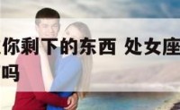 处女座男吃你剩下的东西 处女座男会吃女生吃过的东西吗