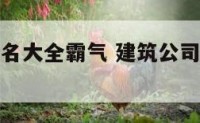 建筑公司起名大全霸气 建筑公司起名大全好听大气