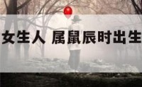 属鼠的辰时女生人 属鼠辰时出生的女孩五行缺什么