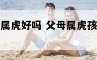 父母属孩子属虎好吗 父母属虎孩子属虎好不好