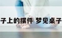 梦见桌子上的摆件 梦见桌子放不稳