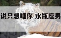 水瓶座男生说只想睡你 水瓶座男生说只想睡你是真的吗
