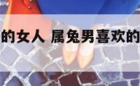 属兔男喜欢的女人 属兔男喜欢的女人说烦他了什么意思