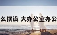 大办公室怎么摆设 大办公室办公桌摆放方法