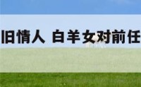白羊座女对旧情人 白羊女对前任恋恋不舍的表现