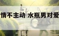 水瓶男对爱情不主动 水瓶男对爱情不主动说明什么