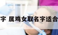 属鸡女取名字 属鸡女取名字适合的汉字大全