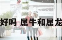属牛和属龙的好吗 属牛和属龙的人合得来吗