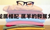 属羊的和龙属相配 属羊的和属龙的匹配吗