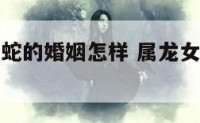 属龙女和属蛇的婚姻怎样 属龙女和属蛇好不好
