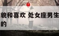 处女座男礼貌和喜欢 处女座男生对待喜欢的人是怎么样的