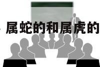 属蛇属虎同事 属蛇的和属虎的能在一起工作吗