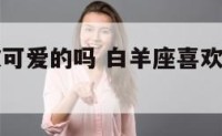 白羊座喜欢可爱的吗 白羊座喜欢酷酷的女生吗