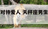 天秤座男生对待爱人 天秤座男生对待爱人的表现
