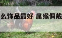 属猴的带什么饰品最好 属猴佩戴什么饰品最旺