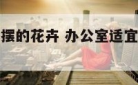 办公室适合摆的花卉 办公室适宜摆放的花卉和植物
