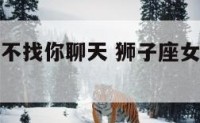 狮子座女生不找你聊天 狮子座女生不找你聊天代表什么