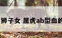 属虎Ab型狮子女 属虎ab型血的性格特点