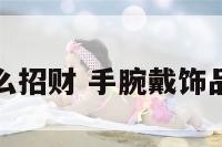 手腕上戴什么招财 手腕戴饰品的风水讲究