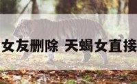 天蝎座女友删除 天蝎女直接删除我