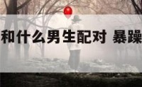 暴躁的女生和什么男生配对 暴躁女孩是什么意思