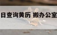 搬办公室吉日查询黄历 搬办公室黄道吉日查询