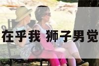 感觉狮子男不在乎我 狮子男觉得你不在乎他