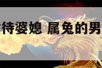 属兔的男人对待婆媳 属兔的男人对待婆媳的态度