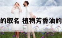 植物芳香油的取名 植物芳香油的取名怎么取