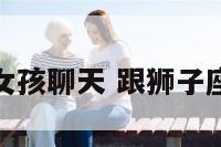 和狮子座女孩聊天 跟狮子座女生聊天