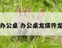 龙摆件办公桌 办公桌龙摆件龙头朝哪